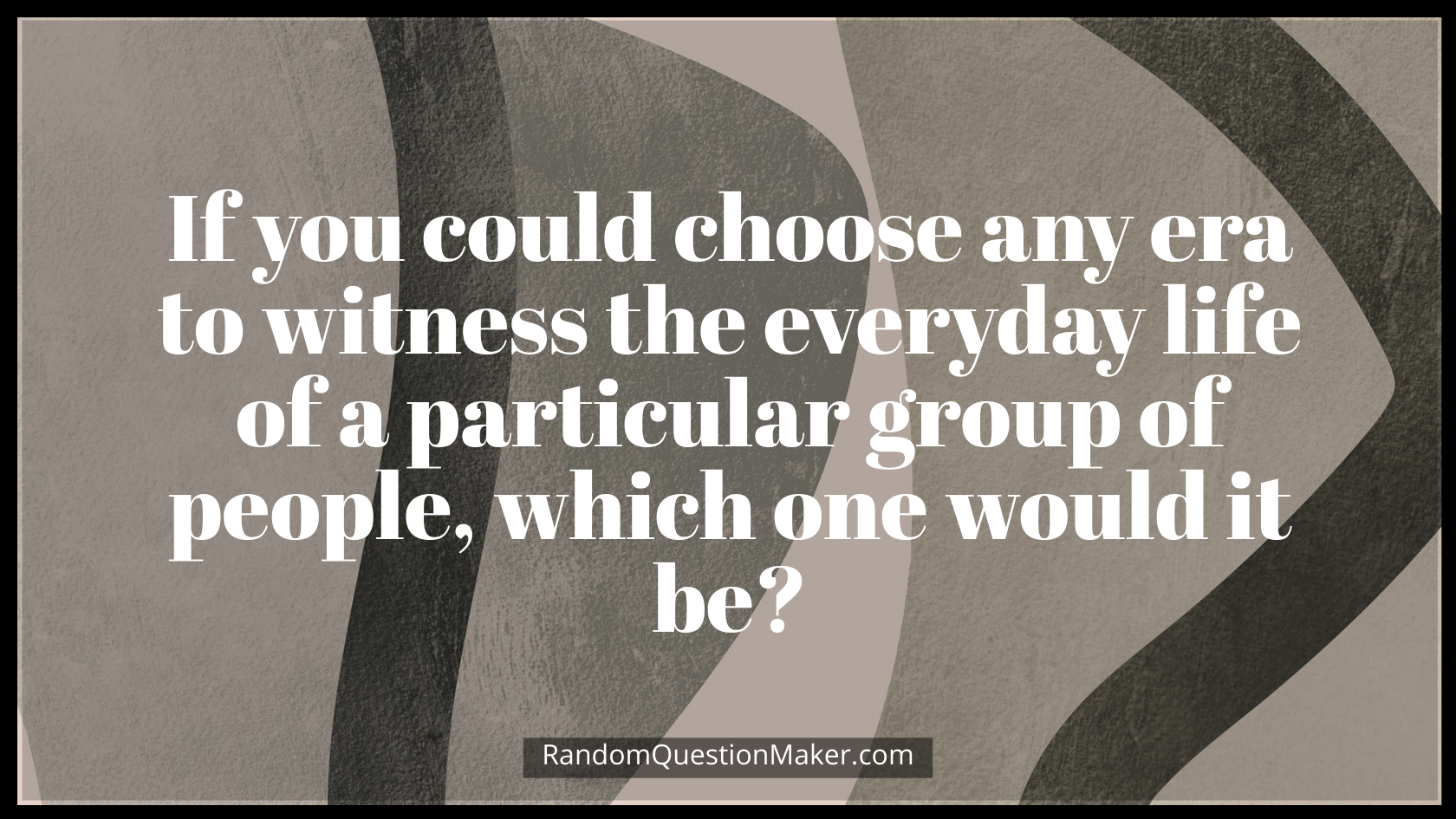 If you could choose any era to witness the everyday life of a particular group of people, which one would it be