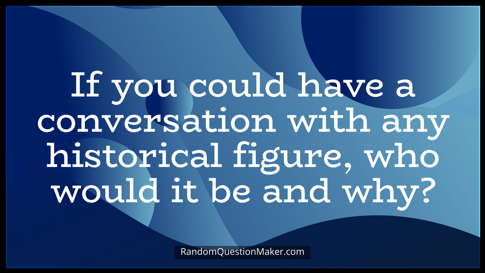If you could have a conversation with any historical figure, who would it be and why