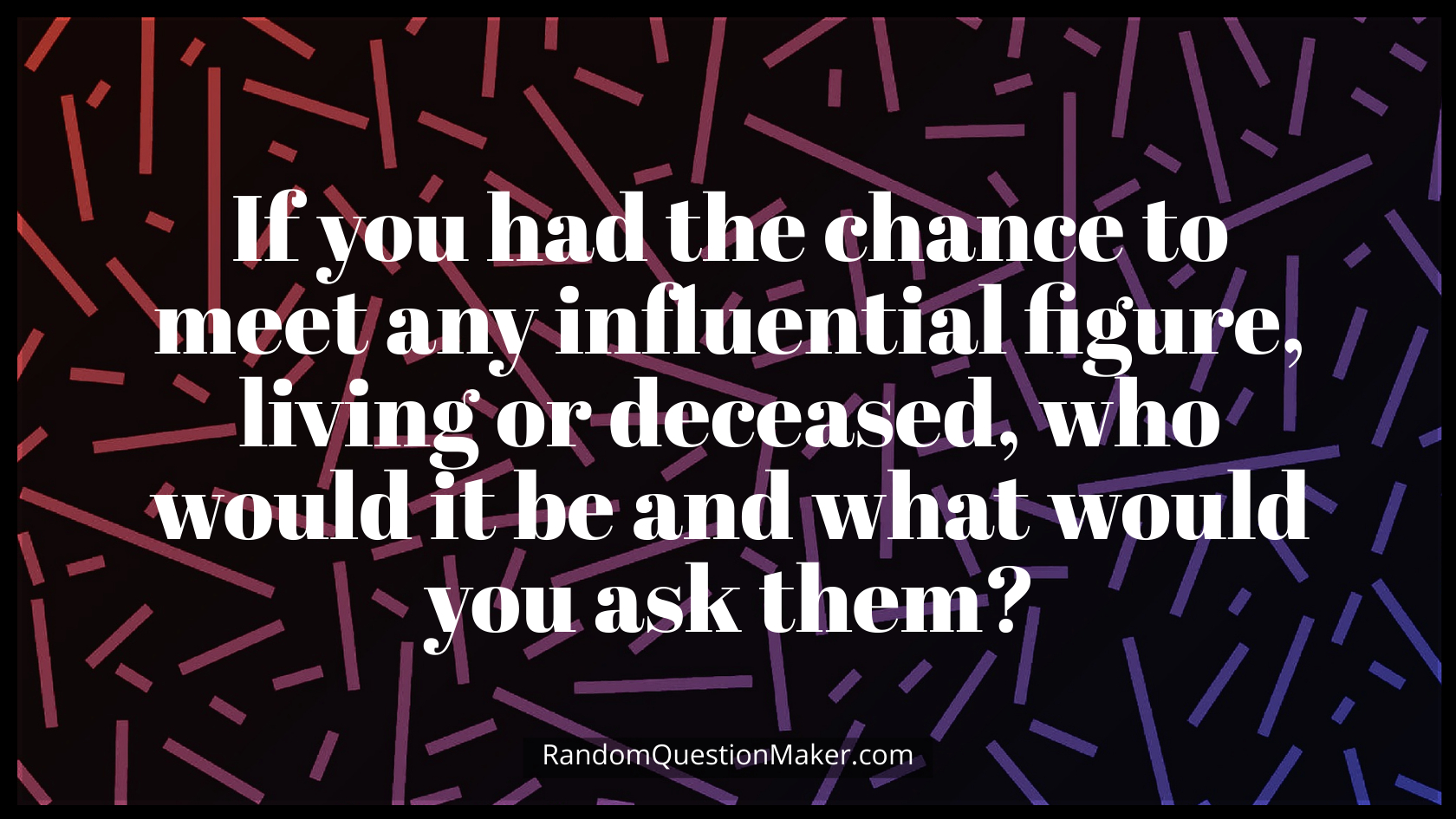 If you had the chance to meet any influential figure, living or deceased, who would it be and what would you ask them
