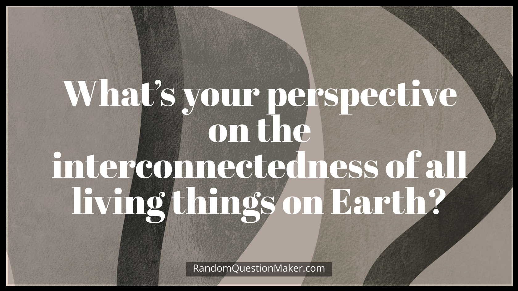 What’s your perspective on the interconnectedness of all living things on Earth